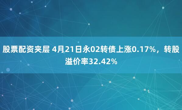 股票配资夹层 4月21日永02转债上涨0.17%，转股溢价率32.42%