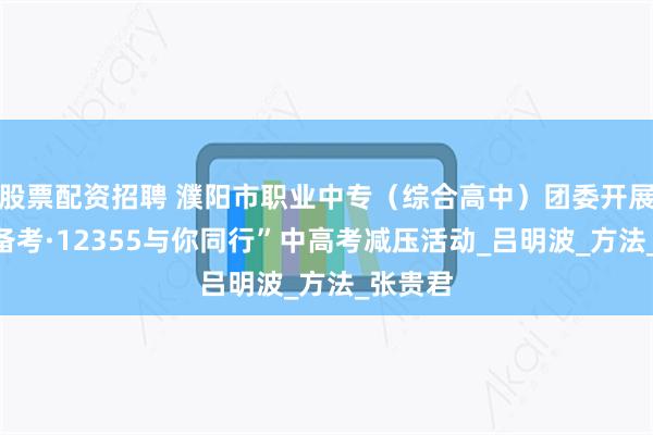 股票配资招聘 濮阳市职业中专（综合高中）团委开展“轻松备考·12355与你同行”中高考减压活动_吕明波_方法_张贵君