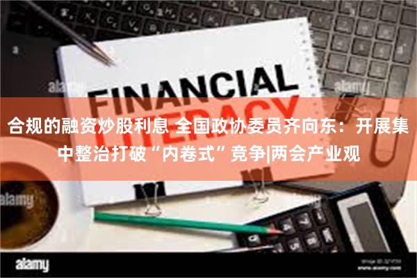 合规的融资炒股利息 全国政协委员齐向东：开展集中整治打破“内卷式”竞争|两会产业观