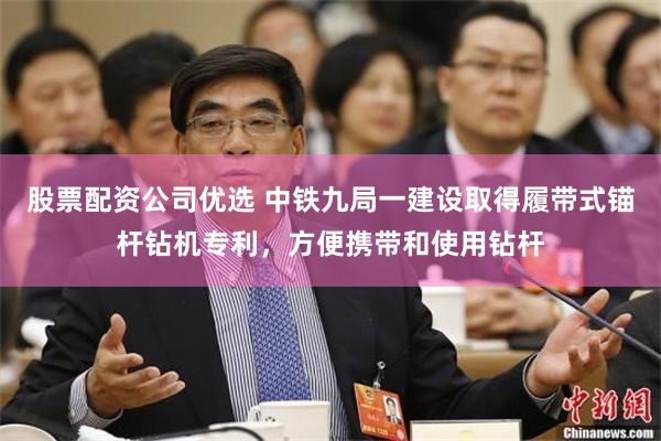 股票配资公司优选 中铁九局一建设取得履带式锚杆钻机专利，方便携带和使用钻杆