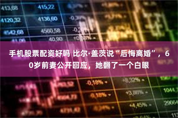 手机股票配资好吗 比尔·盖茨说“后悔离婚”，60岁前妻公开回应，她翻了一个白眼