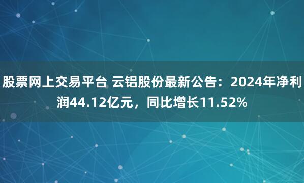 股票网上交易平台 云铝股份最新公告：2024年净利润44.12亿元，同比增长11.52%