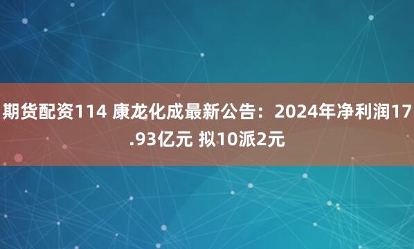 期货配资114 康龙化成最新公告：2024年净利润17.93亿元 拟10派2元