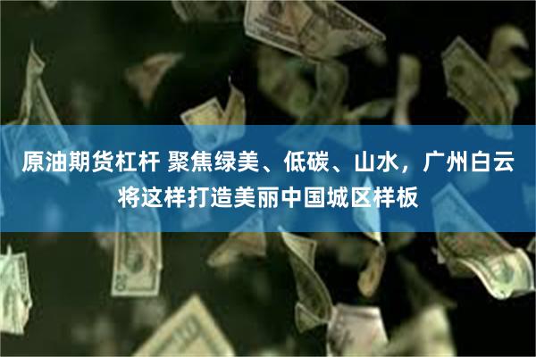 原油期货杠杆 聚焦绿美、低碳、山水，广州白云将这样打造美丽中国城区样板