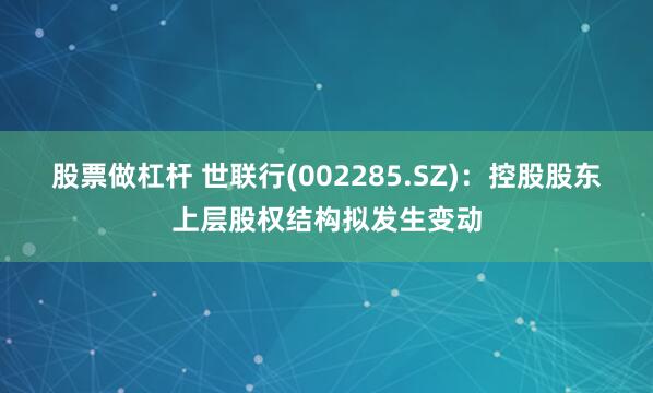 股票做杠杆 世联行(002285.SZ)：控股股东上层股权结构拟发生变动