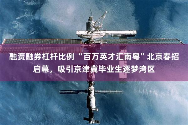 融资融券杠杆比例 “百万英才汇南粤”北京春招启幕，吸引京津冀毕业生逐梦湾区