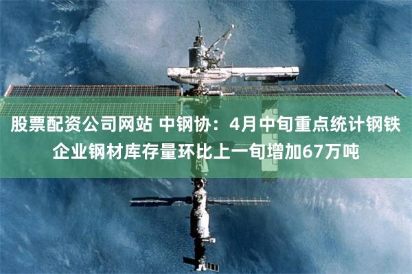 股票配资公司网站 中钢协：4月中旬重点统计钢铁企业钢材库存量环比上一旬增加67万吨