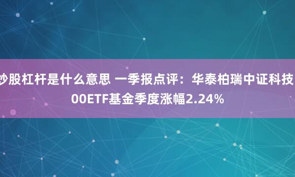 炒股杠杆是什么意思 一季报点评：华泰柏瑞中证科技100ETF基金季度涨幅2.24%