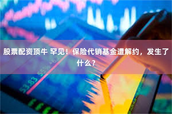 股票配资顶牛 罕见！保险代销基金遭解约，发生了什么？