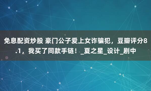 免息配资炒股 豪门公子爱上女诈骗犯，豆瓣评分8.1，我买了同款手链！_夏之星_设计_剧中