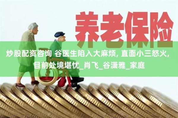 炒股配资咨询 谷医生陷入大麻烦, 直面小三怒火, 目前处境堪忧_肖飞_谷潇雅_家庭