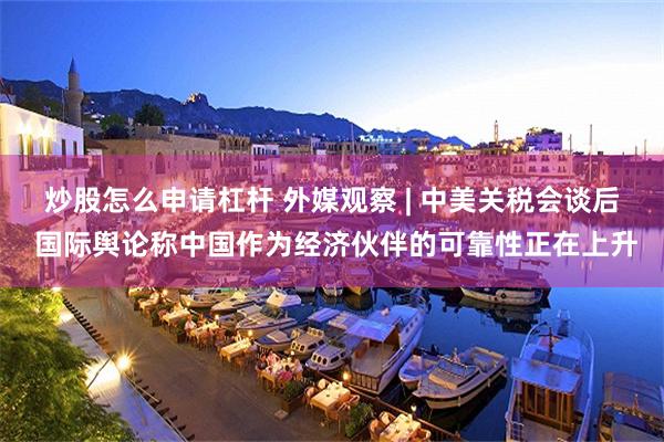 炒股怎么申请杠杆 外媒观察 | 中美关税会谈后 国际舆论称中国作为经济伙伴的可靠性正在上升