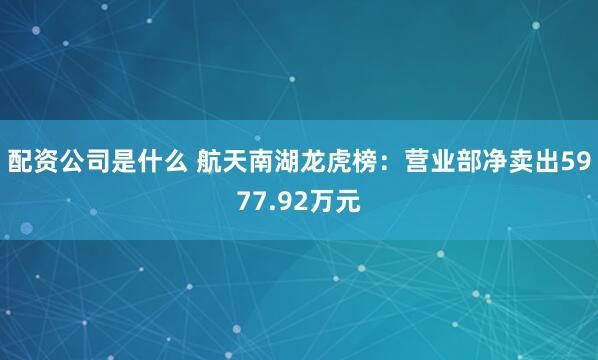 配资公司是什么 航天南湖龙虎榜：营业部净卖出5977.92万元