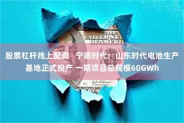 股票杠杆线上配资   宁德时代：山东时代电池生产基地正式投产 一期项目总规模60GWh