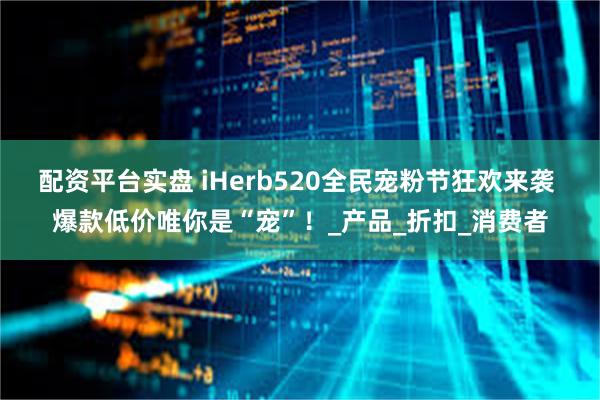 配资平台实盘 iHerb520全民宠粉节狂欢来袭 爆款低价唯你是“宠”！_产品_折扣_消费者