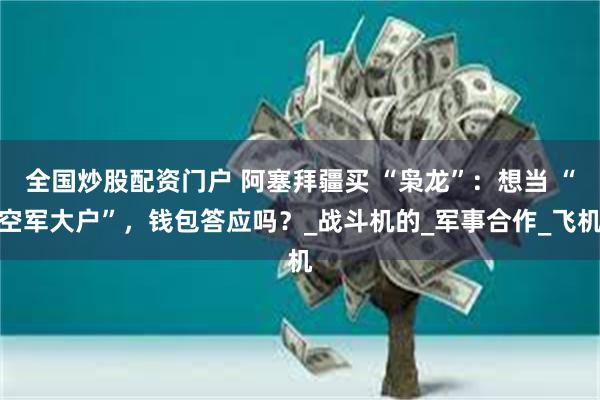 全国炒股配资门户 阿塞拜疆买 “枭龙”：想当 “空军大户”，钱包答应吗？_战斗机的_军事合作_飞机