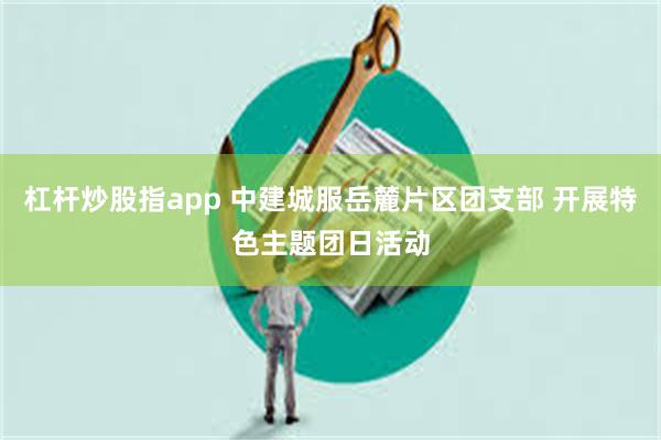 杠杆炒股指app 中建城服岳麓片区团支部 开展特色主题团日活动