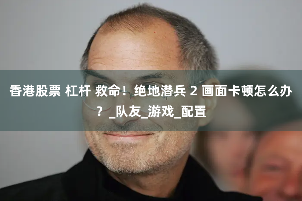 香港股票 杠杆 救命！绝地潜兵 2 画面卡顿怎么办？_队友_游戏_配置