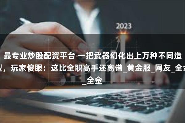 最专业炒股配资平台 一把武器幻化出上万种不同造型，玩家傻眼：这比全职高手还离谱_黄金服_网友_全金