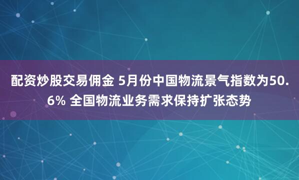配资炒股交易佣金 5月份中国物流景气指数为50.6% 全国物流业务需求保持扩张态势