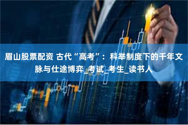 眉山股票配资 古代“高考”：科举制度下的千年文脉与仕途博弈_考试_考生_读书人