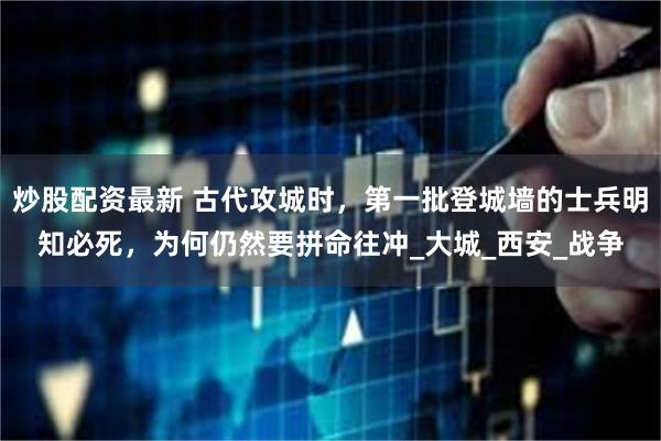 炒股配资最新 古代攻城时，第一批登城墙的士兵明知必死，为何仍然要拼命往冲_大城_西安_战争