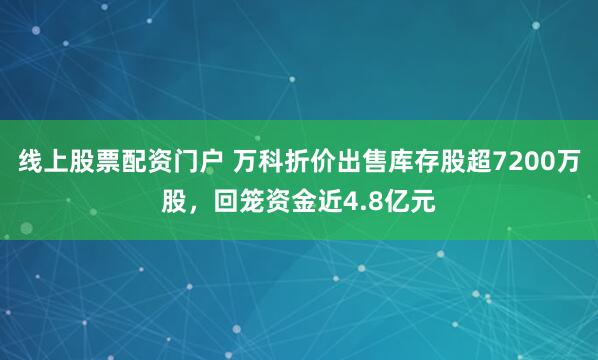 线上股票配资门户 万科折价出售库存股超7200万股，回笼资金近4.8亿元