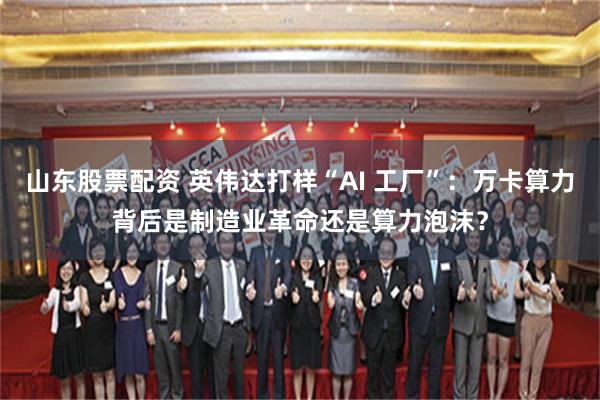 山东股票配资 英伟达打样“AI 工厂”：万卡算力背后是制造业革命还是算力泡沫？