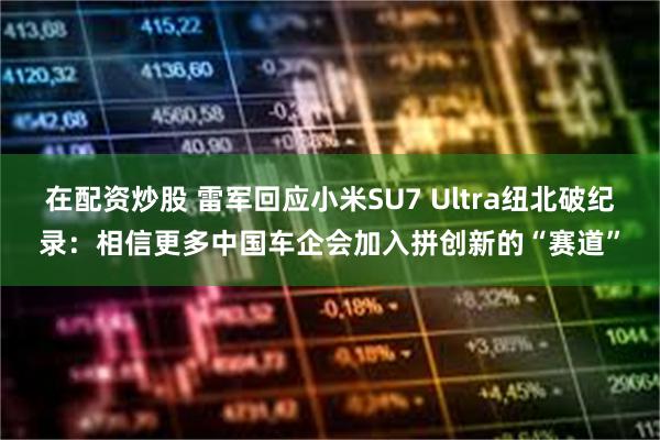 在配资炒股 雷军回应小米SU7 Ultra纽北破纪录：相信更多中国车企会加入拼创新的“赛道”