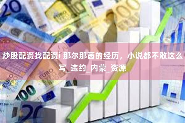 炒股配资找配资i 那尔那茜的经历，小说都不敢这么写_违约_内蒙_资源