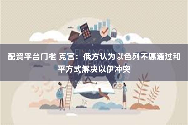 配资平台门槛 克宫：俄方认为以色列不愿通过和平方式解决以伊冲突