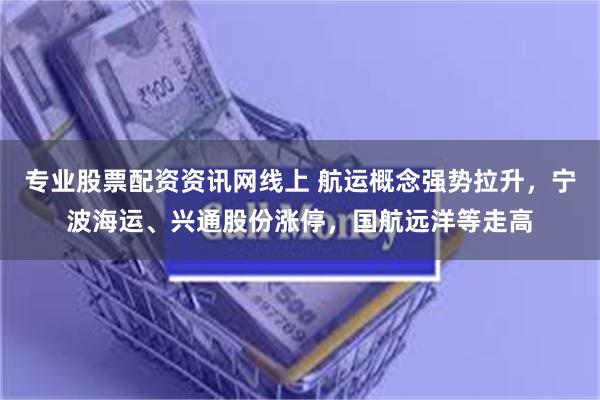 专业股票配资资讯网线上 航运概念强势拉升，宁波海运、兴通股份涨停，国航远洋等走高