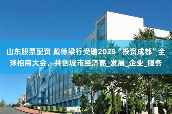山东股票配资 戴德梁行受邀2025“投资成都”全球招商大会，共创城市经济高_发展_企业_服务