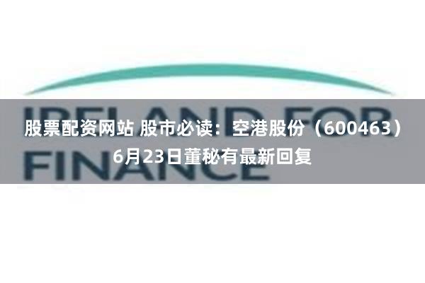 股票配资网站 股市必读：空港股份（600463）6月23日董秘有最新回复