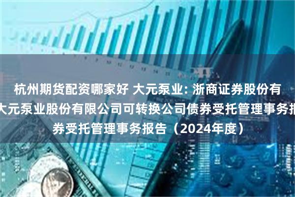 杭州期货配资哪家好 大元泵业: 浙商证券股份有限公司关于浙江大元泵业股份有限公司可转换公司债券受托管理事务报告（2024年度）