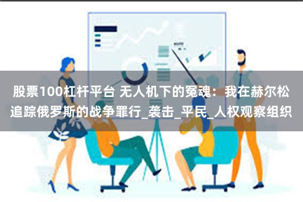 股票100杠杆平台 无人机下的冤魂：我在赫尔松追踪俄罗斯的战争罪行_袭击_平民_人权观察组织