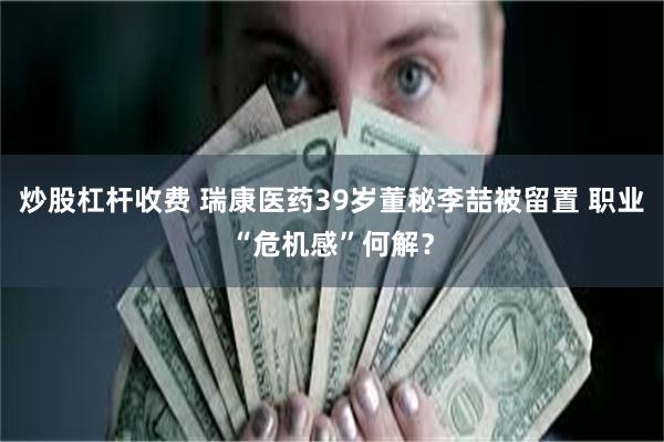 炒股杠杆收费 瑞康医药39岁董秘李喆被留置 职业“危机感”何解？