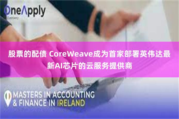 股票的配债 CoreWeave成为首家部署英伟达最新AI芯片的云服务提供商