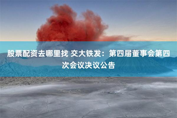 股票配资去哪里找 交大铁发：第四届董事会第四次会议决议公告