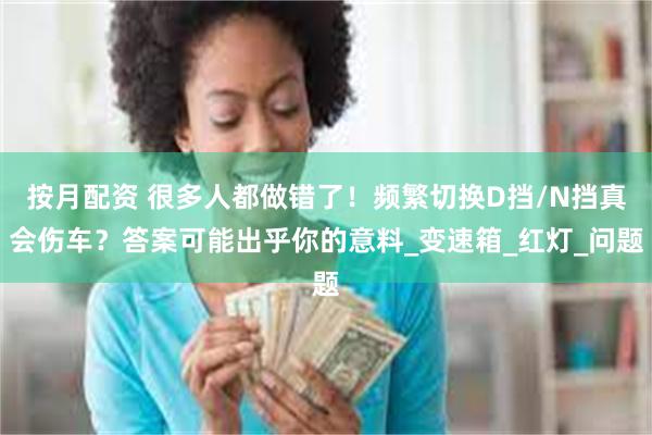 按月配资 很多人都做错了！频繁切换D挡/N挡真会伤车？答案可能出乎你的意料_变速箱_红灯_问题