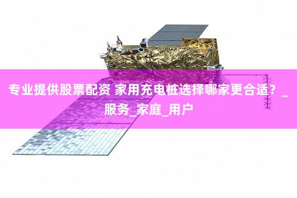 专业提供股票配资 家用充电桩选择哪家更合适？_服务_家庭_用户