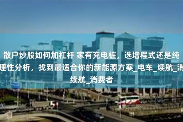 散户炒股如何加杠杆 家有充电桩，选增程式还是纯电？理性分析，找到最适合你的新能源方案_电车_续航_消费者