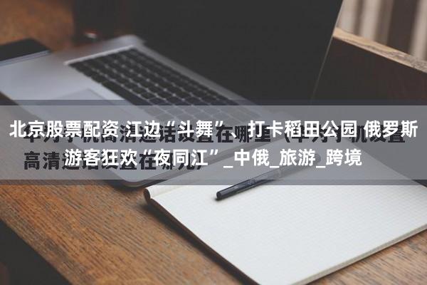 北京股票配资 江边“斗舞”、打卡稻田公园 俄罗斯游客狂欢“夜同江”_中俄_旅游_跨境