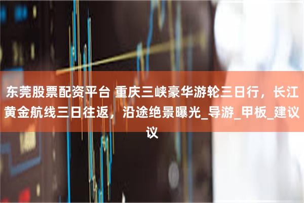 东莞股票配资平台 重庆三峡豪华游轮三日行，长江黄金航线三日往返，沿途绝景曝光_导游_甲板_建议