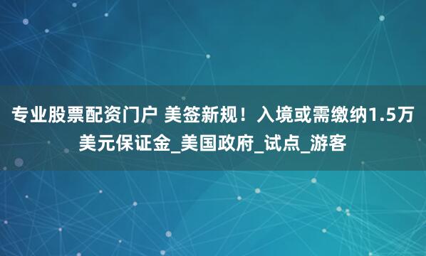 专业股票配资门户 美签新规！入境或需缴纳1.5万美元保证金_美国政府_试点_游客