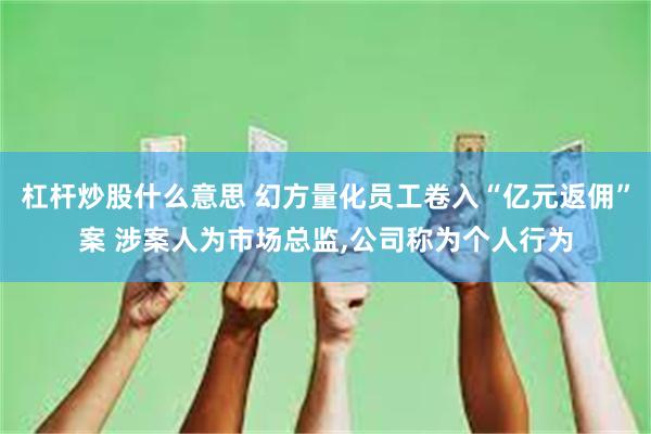 杠杆炒股什么意思 幻方量化员工卷入“亿元返佣”案 涉案人为市场总监,公司称为个人行为