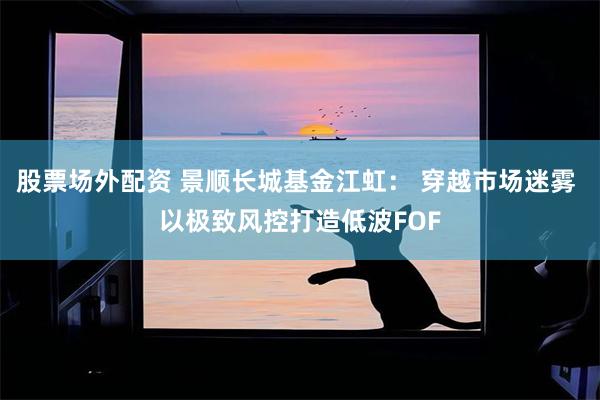 股票场外配资 景顺长城基金江虹： 穿越市场迷雾 以极致风控打造低波FOF