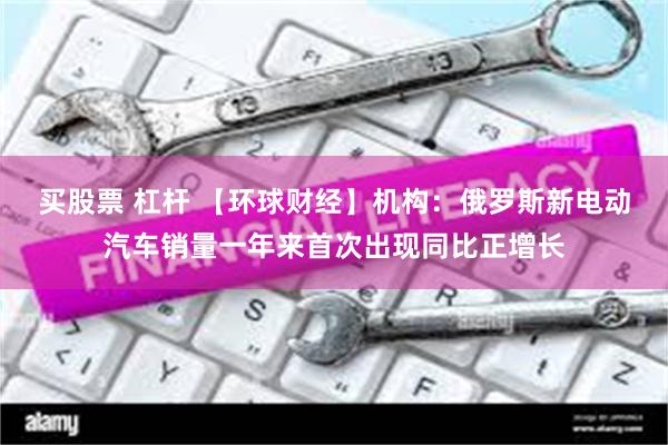买股票 杠杆 【环球财经】机构：俄罗斯新电动汽车销量一年来首次出现同比正增长