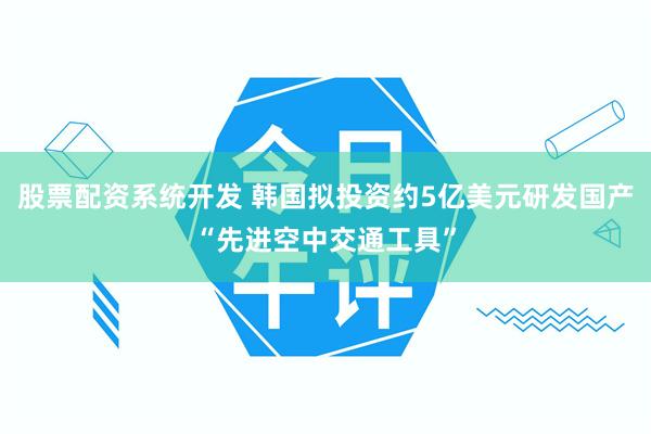 股票配资系统开发 韩国拟投资约5亿美元研发国产“先进空中交通工具”