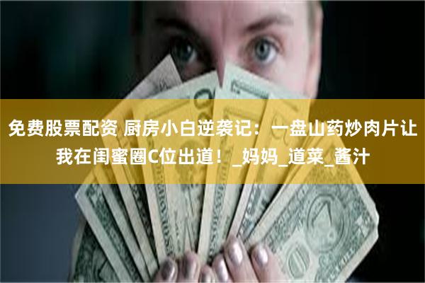 免费股票配资 厨房小白逆袭记：一盘山药炒肉片让我在闺蜜圈C位出道！_妈妈_道菜_酱汁